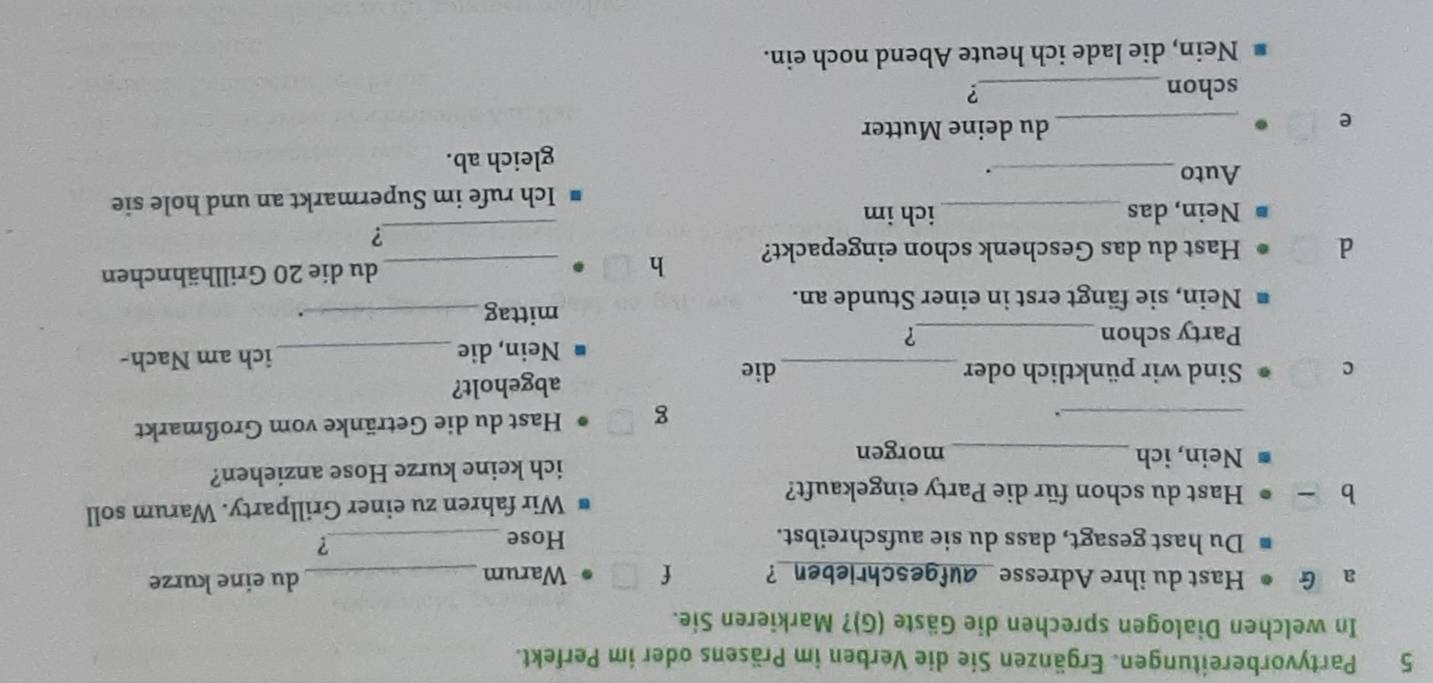 Partyvorbereitungen. Ergänzen Sie die Verben im Präsens oder im Perfekt. 
In welchen Dialogen sprechen die Gäste (G)? Markieren Sie. 
a G Hast du ihre Adresse _aufgeschrieben_? f Warum _du eine kurze 
Du hast gesagt, dass du sie aufschreibst. Hose_ ? 
b Hast du schon für die Party eingekauft? Wir fahren zu einer Grillparty. Warum soll 
Nein, ich _morgen ich keine kurze Hose anziehen? 
_. 
g Hast du die Getränke vom Großmarkt 
c Sind wir pünktlich oder_ die abgeholt? 
Party schon _? Nein, die _ich am Nach- 
Nein, sie fängt erst in einer Stunde an. mittag_ . 
d Hast du das Geschenk schon eingepackt? h_ 
du die 20 Grillhähnchen 
_? 
Nein, das _ich im 
Ich rufe im Supermarkt an und hole sie 
Auto _. 
gleich ab. 
e 
_du deine Mutter 
schon_ ? 
Nein, die lade ich heute Abend noch ein.