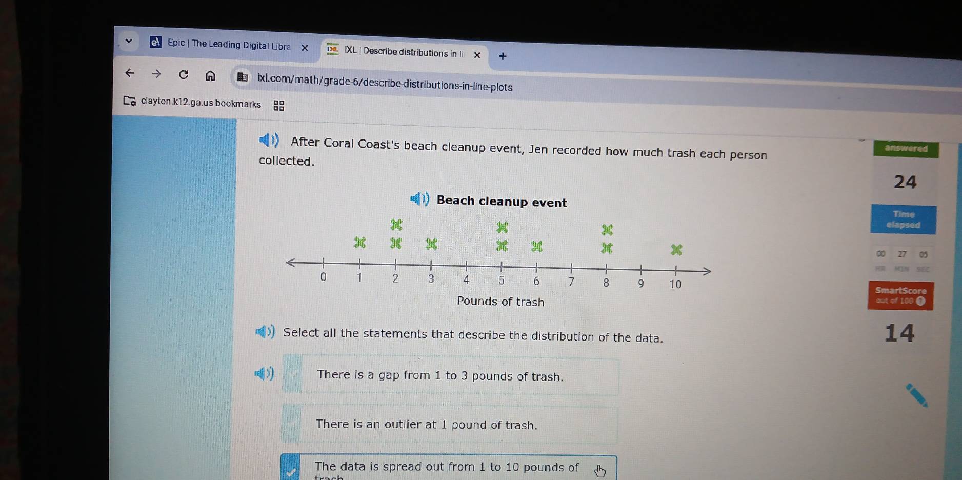 Epic | The Leading Digital Libra IXL | Describe distributions in li X
ixl.com/math/grade-6/describe-distributions-in-line-plots
clayton.k12.ga.us bookmarks
After Coral Coast's beach cleanup event, Jen recorded how much trash each person
answered
collected.
24
Time
elapsed
∞ as
SmartScore
out of 100 ●
Select all the statements that describe the distribution of the data.
14
) There is a gap from 1 to 3 pounds of trash.
There is an outlier at 1 pound of trash.
The data is spread out from 1 to 10 pounds of