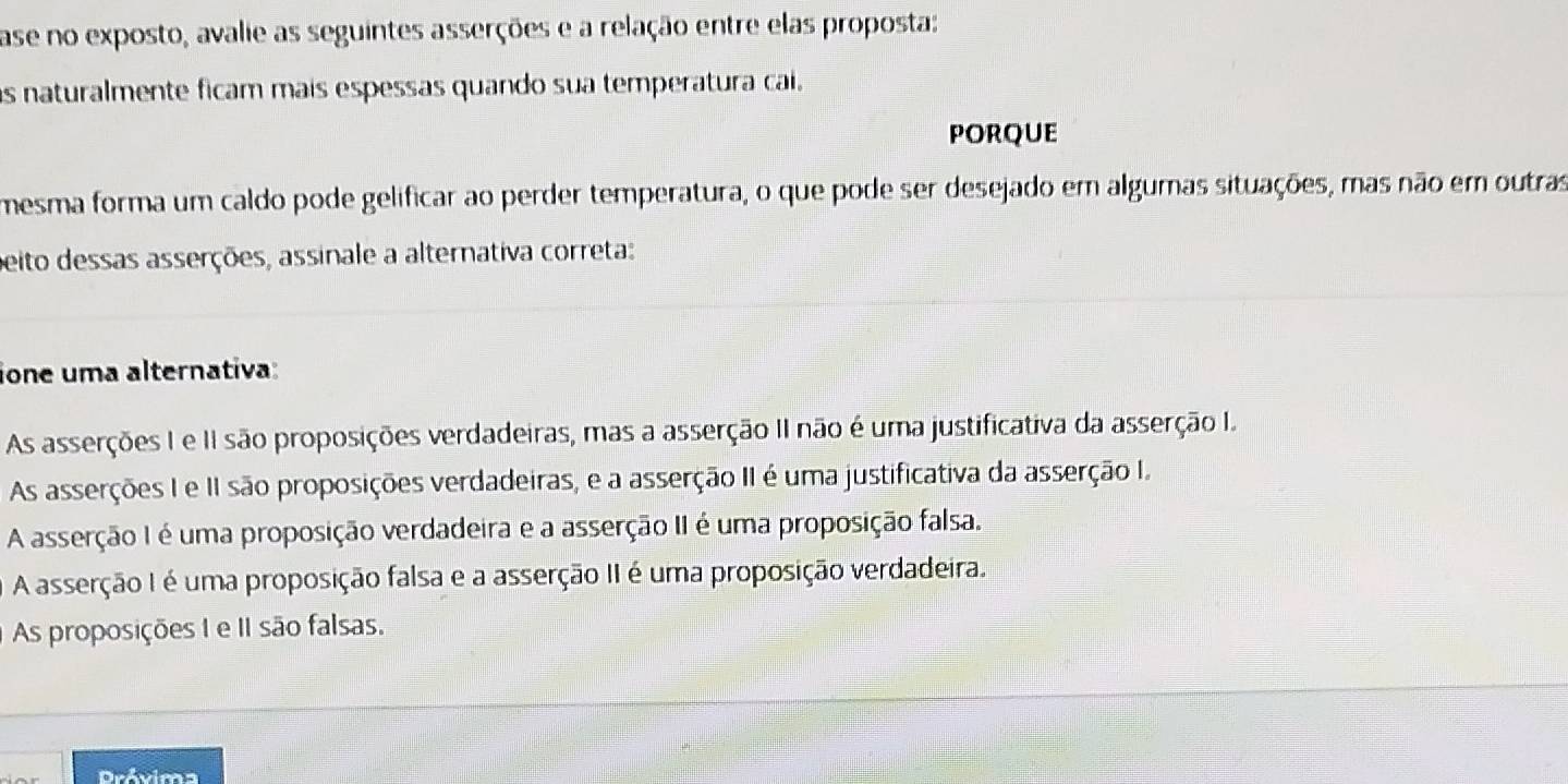 ase no exposto, avalie as seguintes asserções e a relação entre elas proposta:
as naturalmente ficam mais espessas quando sua temperatura cai.
PORQUE
mesma forma um caldo pode gelificar ao perder temperatura, o que pode ser desejado em algumas situações, mas não em outras
peito dessas asserções, assinale a alternativa correta:
ione uma alternativa:
As asserções I e II são proposições verdadeiras, mas a asserção II não é uma justificativa da asserção I.
As asserções I e II são proposições verdadeiras, e a asserção II é uma justificativa da asserção I.
A asserção I é uma proposição verdadeira e a asserção II é uma proposição falsa.
A asserção I é uma proposição falsa e a asserção II é uma proposição verdadeira.
As proposições I e II são falsas.
Próvima