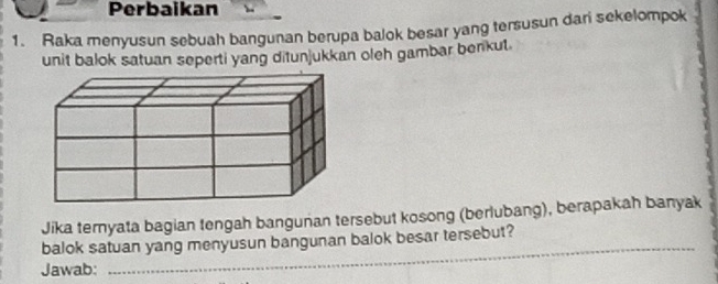 Perbaikan 
1. Raka menyusun sebuah bangunan berupa balok besar yang tersusun dari sekelompok 
unit balok satuan seperti yang ditunjukkan oleh gambar benkut. 
Jika ternyata bagian tengah bangunan tersebut kosong (berlubang), berapakah banyak 
balok satuan yang menyusun bangunan balok besar tersebut? 
Jawab: 
_