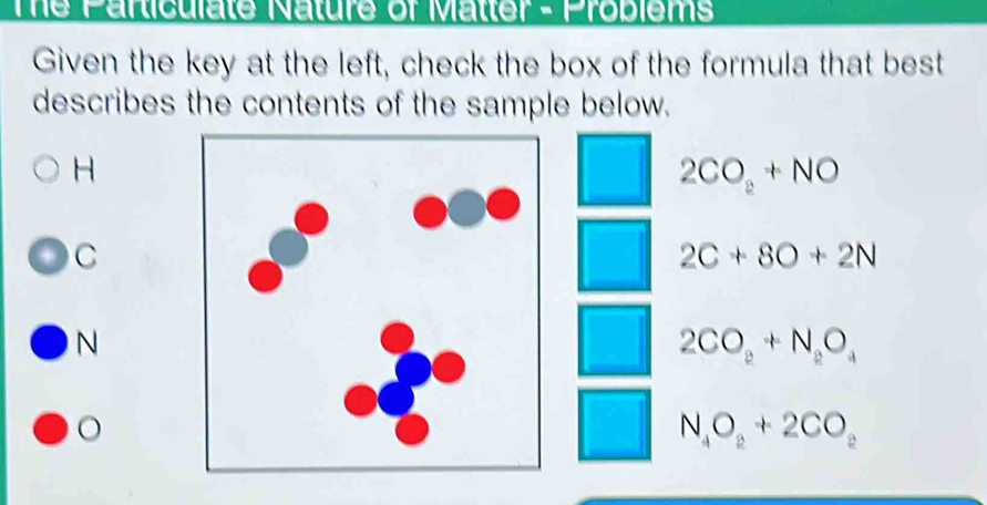 The Particulate Nature of Matter - Problems
Given the key at the left, check the box of the formula that best
describes the contents of the sample below.
H
2CO_2+NO
C
2C+8O+2N
N
2CO_2+N_2O_4
。
N_4O_2+2CO_2