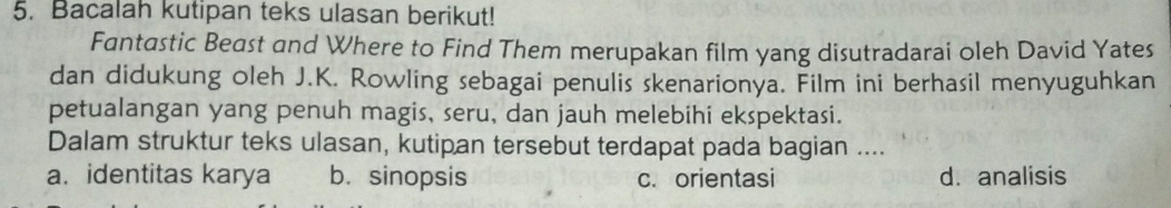 Bacalah kutipan teks ulasan berikut!
Fantastic Beast and Where to Find Them merupakan film yang disutradarai oleh David Yates
dan didukung oleh J.K. Rowling sebagai penulis skenarionya. Film ini berhasil menyuguhkan
petualangan yang penuh magis, seru, dan jauh melebihi ekspektasi.
Dalam struktur teks ulasan, kutipan tersebut terdapat pada bagian ....
a. identitas karya b. sinopsis c. orientasi d. analisis