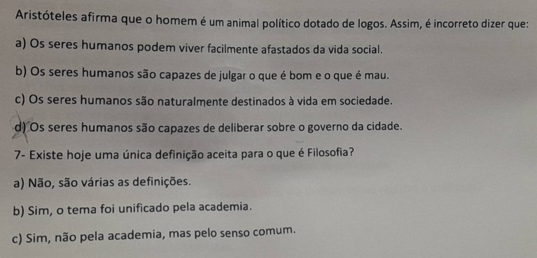 Aristóteles afirma que o homem é um animal político dotado de logos. Assim, é incorreto dizer que:
a) Os seres humanos podem viver facilmente afastados da vida social.
b) Os seres humanos são capazes de julgar o que é bom e o que é mau.
c) Os seres humanos são naturalmente destinados à vida em sociedade.
d) Os seres humanos são capazes de deliberar sobre o governo da cidade.
7- Existe hoje uma única definição aceita para o que é Filosofia?
a) Não, são várias as definições.
b) Sim, o tema foi unificado pela academia.
c) Sim, não pela academia, mas pelo senso comum.