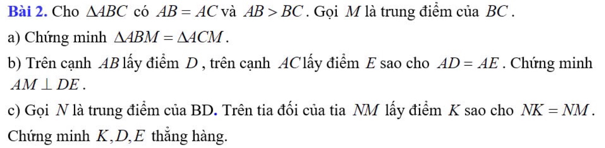 Cho △ ABC có AB=AC và AB>BC. Gọi M là trung điểm của BC. 
a) Chứng minh △ ABM=△ ACM. 
b) Trên cạnh AB lấy điểm D , trên cạnh AClấy điểm E sao cho AD=AE. Chứng minh
AM⊥ DE. 
c) Gọi N là trung điểm của BD. Trên tia đối của tia NM lấy điểm K sao cho NK=NM. 
Chứng minh K, D, E thắng hàng.