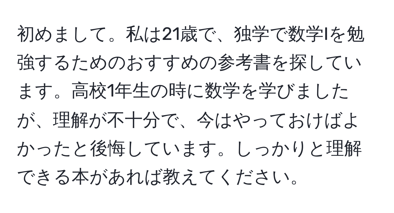 初めまして。私は21歳で、独学で数学Iを勉強するためのおすすめの参考書を探しています。高校1年生の時に数学を学びましたが、理解が不十分で、今はやっておけばよかったと後悔しています。しっかりと理解できる本があれば教えてください。