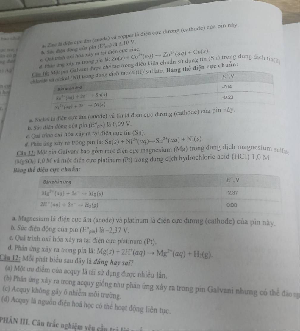 a. Zinc là điện cực âm (anode) và copper là điện cực dương (cathode) của pin này.
bào nhiế
de tro,
b. Sức điện động của pin (E°pin) là 1,10 V.
ng đướ e. Quá trình oxỉ hóa xáy ra tại điện cực zinc. Zn(s)+Cu^(2+)(aq)to Zn^(2+)(aq)+Cu(s).
ān có p
d. Phân ứng xây ra trong pin là:
i được chế tạo trong điều kiện chuẩn sử dụng tin (Sn) trong dung dịch tin(l
) Ag
cthế điện cực chuẩn:
n co
ho
 
a. Nickel là điện cực âm (anode) và tin là điện cực dương (cathode
b. Sức điện động của pin (E°_gin) là 0,09 V.
e. Quả trình oxi hóa xảy ra tại điện cực tin (Sn).
d. Phần ứng xây ra trong pin là: Sn(s)+Ni^(2+)(aq)to Sn^(2+)(aq)+Ni(s).
Câu I: Một pin Galvani bao gồm một điện cực magnesium (Mg) trong dung dịch magnesium sulfa
(MgSO₄) 1,0 M và một điện cực platinum (Pt) trong dung dịch hydrochloric acid (HCl) 1,0 M.
c chuẩn:
a. Magnesium là điện cực âm (anode) và platinum là điện cực dương (cathode) của pin này.
b. Sức điện động của pin (E°rho in) là −2,37 V.
c. Quá trình oxi hóa xảy ra tại điện cực platinum (Pt).
d. Phản ứng xảy ra trong pin là: Mg(s)+2H^+(aq)to Mg^(2+)(aq)+H_2(g).
Câu 12: Mỗi phát biểu sau đây là đúng hay sai?
(a) Một ưu điểm của acquy là tái sử dụng được nhiều lần.
(b) Phản ứng xảy ra trong acquy giống như phán ứng xảy ra trong pin Galvani nhưng có thể đảo n
(c) Acquy không gây ō nhiễm môi trường.
(d) Acquy là nguồn điện hoá học có thể hoạt động liên tục.
PHÀN III. Câu trắc nghiệm yêu cầu tr  n