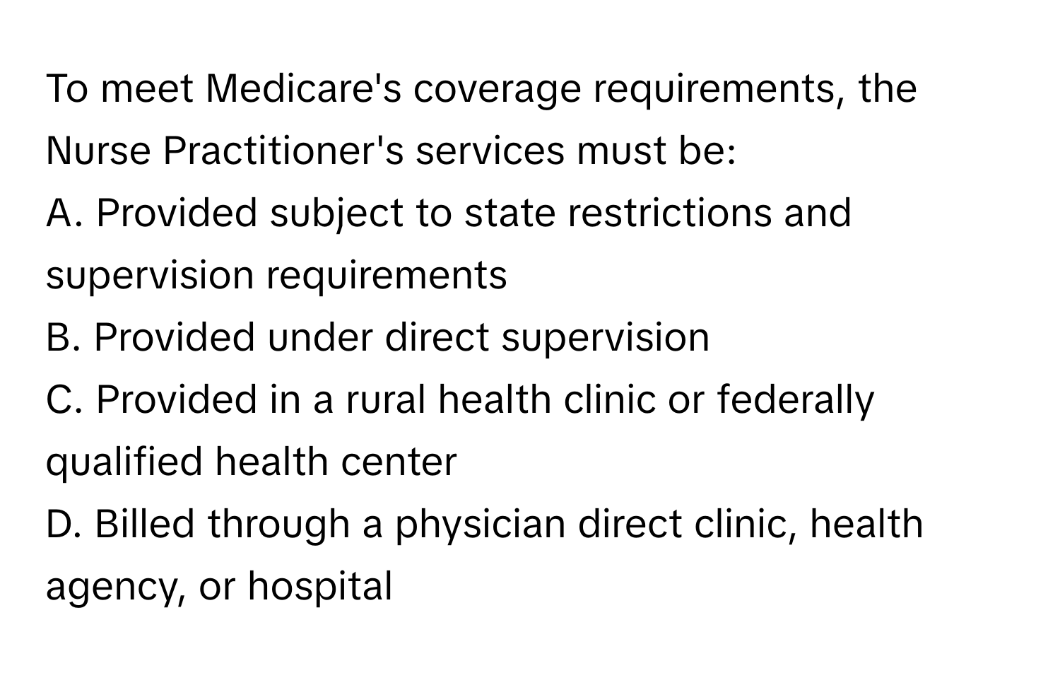 To meet Medicare's coverage requirements, the Nurse Practitioner's services must be:

A. Provided subject to state restrictions and supervision requirements 
B. Provided under direct supervision 
C. Provided in a rural health clinic or federally qualified health center 
D. Billed through a physician direct clinic, health agency, or hospital