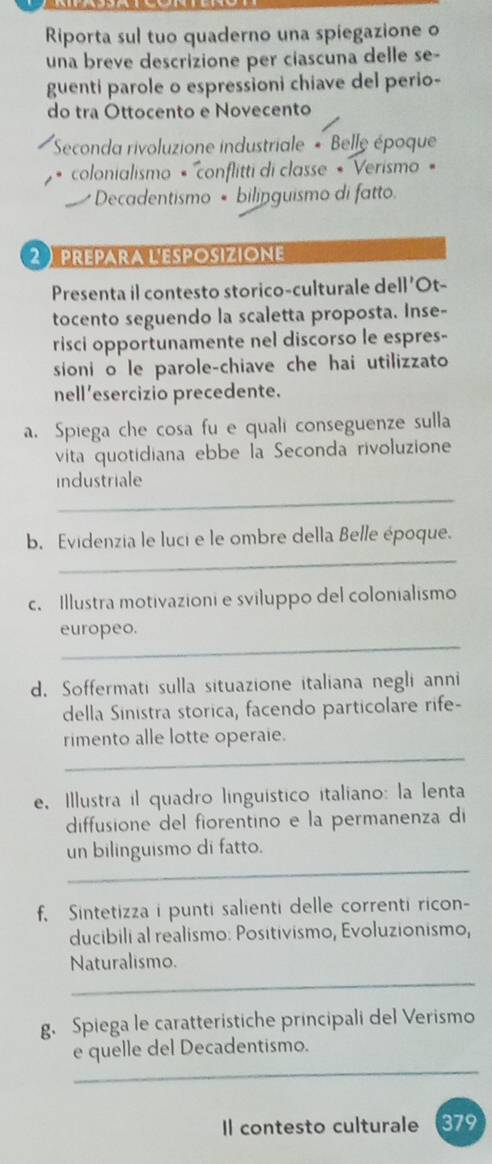 Riporta sul tuo quaderno una spiegazione o 
una breve descrizione per ciascuna delle se- 
guenti parole o espressioni chiave del perio- 
do tra Ottocento e Novecento 
Seconda rivoluzione industriale * Belle époque 
colonialismo « ''conflitti di classe « 'Verismo « 
Decadentismo • bilinguismo di fatto. 
2prepara l'esposizione 
Presenta il contesto storico-culturale dell'Ot- 
tocento seguendo la scaletta proposta. Inse- 
risci opportunamente nel discorso le espres- 
sioni o le parole-chiave che hai utilizzato 
nell ’esercizio precedente. 
a. Spiega che cosa fu e quali conseguenze sulla 
vita quotidiana ebbe la Seconda rivoluzione 
industriale 
_ 
b. Evidenzia le luci e le ombre della Belle époque. 
_ 
c. Illustra motivazioni e sviluppo del colonialismo 
_ 
europeo. 
d. Soffermati sulla situazione italiana negli anni 
della Sinistra storica, facendo particolare rife- 
_ 
rimento alle lotte operaie. 
e, Illustra il quadro linguístico italiano: la lenta 
diffusione del fiorentino e la permanenza di 
_ 
un bilinguismo di fatto. 
f. Sintetizza i punti salienti delle correnti ricon- 
ducibili al realismo: Positivismo, Evoluzionismo, 
_ 
Naturalismo. 
g. Spiega le caratteristiche principali del Verismo 
_ 
e quelle del Decadentismo. 
Il contesto culturale 379