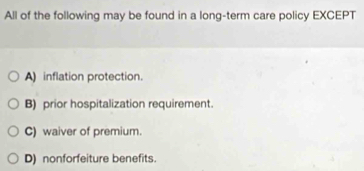 All of the following may be found in a long-term care policy EXCEPT
A) inflation protection.
B) prior hospitalization requirement.
C) waiver of premium.
D) nonforfeiture benefits.