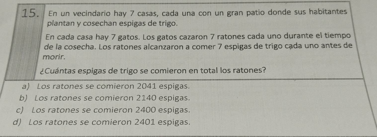 En un vecindario hay 7 casas, cada una con un gran patio donde sus habitantes
plantan y cosechan espigas de trigo.
En cada casa hay 7 gatos. Los gatos cazaron 7 ratones cada uno durante el tiempo
de la cosecha. Los ratones alcanzaron a comer 7 espigas de trigo cada uno antes de
morir.
¿Cuántas espigas de trigo se comieron en total los ratones?
a) Los ratones se comieron 2041 espigas.
b) Los ratones se comieron 2140 espigas.
c) Los ratones se comieron 2400 espigas.
d) Los ratones se comieron 2401 espigas.