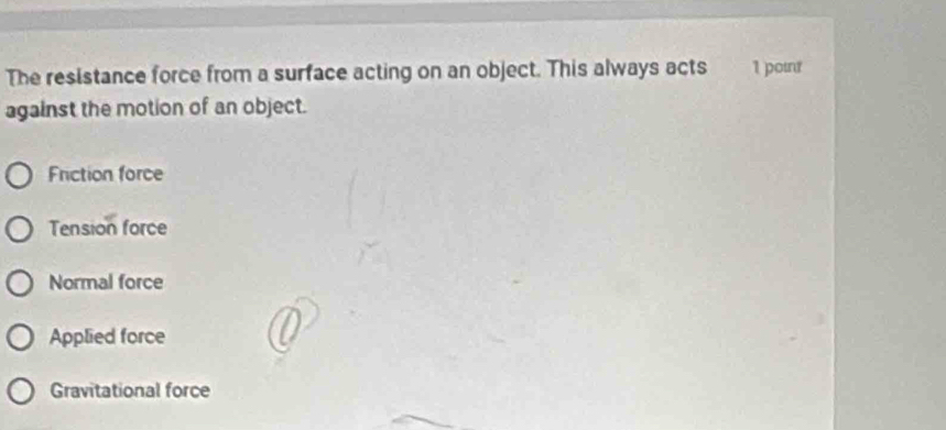 The resistance force from a surface acting on an object. This always acts 1 point
against the motion of an object.
Friction force
Tension force
Normal force
Applied force
Gravitational force