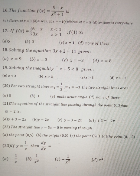 The function f(x)= (5-x)/x^2+1  is
(a) discon. at x=1 (b)discon. at x=-1(c) )discon. at x=5 (d)continuous everywhere
17. If f(x)=beginarrayl 6-xx<1 3xx>1endarray.  ,f(1) is:
(a) 5 (b) 3 (c) x=1 (d) none of these
18. Solving the equation 3x+2=11 gives :
(a) x=9 (b) x=3 (c) x=-3 (d) x=8
19.Solving the inequality -x+5<8</tex> gives :
(a) x<3</tex> (b) x>3 (c) x>3 (d) x>-3
(20) For two straight lines m_1= 1/3 , m_2=-3 the two straight lines are :
(a)Ⅱ (b) ⊥ (c) make acute angle (d) none of these
(21)The equation of the straight line passing through the point (0,3) has
m=2 is:
(a) y+3=2x ( b ) y=2x (c) y-3=2x (d) y+3=-2x
(22) The straight line y-5x=0 is passing through
(a) the point (0,5) (b) the origin (0,0) (c) the point (5,0) (d)the point (0,-5)
(23)If y= 1/x  then  dy/dx =
(a) - 1/x  (b)  1/x^2  (c) - 1/x^2  (d) x^2