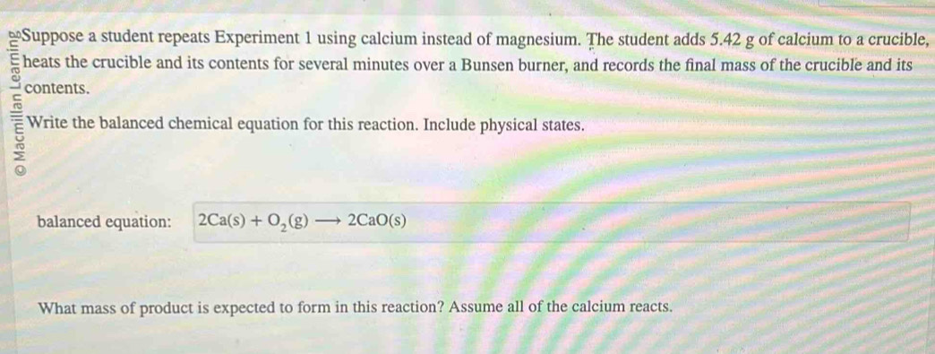 Suppose a student repeats Experiment 1 using calcium instead of magnesium. The student adds 5.42 g of calcium to a crucible, 
heats the crucible and its contents for several minutes over a Bunsen burner, and records the final mass of the crucible and its 
contents. 
Write the balanced chemical equation for this reaction. Include physical states. 
balanced equation: 2Ca(s)+O_2(g)to 2CaO(s)
What mass of product is expected to form in this reaction? Assume all of the calcium reacts.