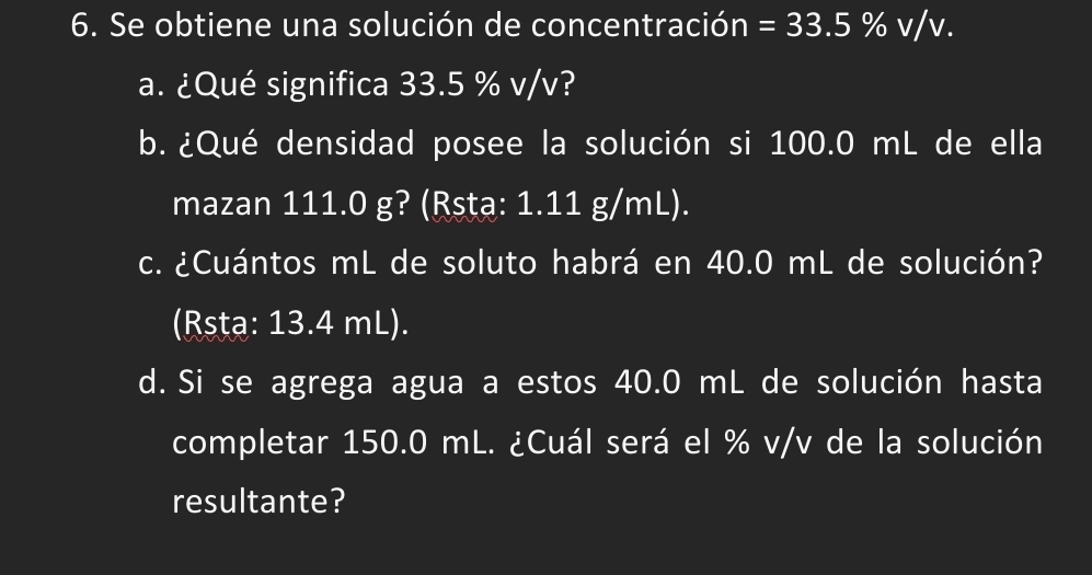 Se obtiene una solución de concentración =33.5% v/v. 
a. ¿Qué significa 33.5 % v/v? 
b. ¿Qué densidad posee la solución si 100.0 mL de ella 
mazan 111.0 g? (Rsṭa: 1.11 g/mL). 
c. ¿Cuántos mL de soluto habrá en 40.0 mL de solución? 
(Rsta: 13.4 mL). 
d. Si se agrega agua a estos 40.0 mL de solución hasta 
completar 150.0 mL. ¿Cuál será el % v/v de la solución 
resultante?