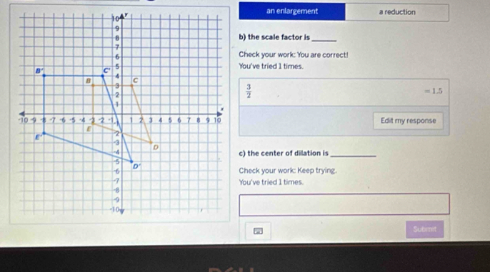 an enlargement a reduction
b) the scale factor is_
Check your work: You are correct!
You've tried 1 times.
 3/2 
=1.5
Edit my response
c) the center of dilation is_
Check your work: Keep trying.
You've tried 1 times.
Submit