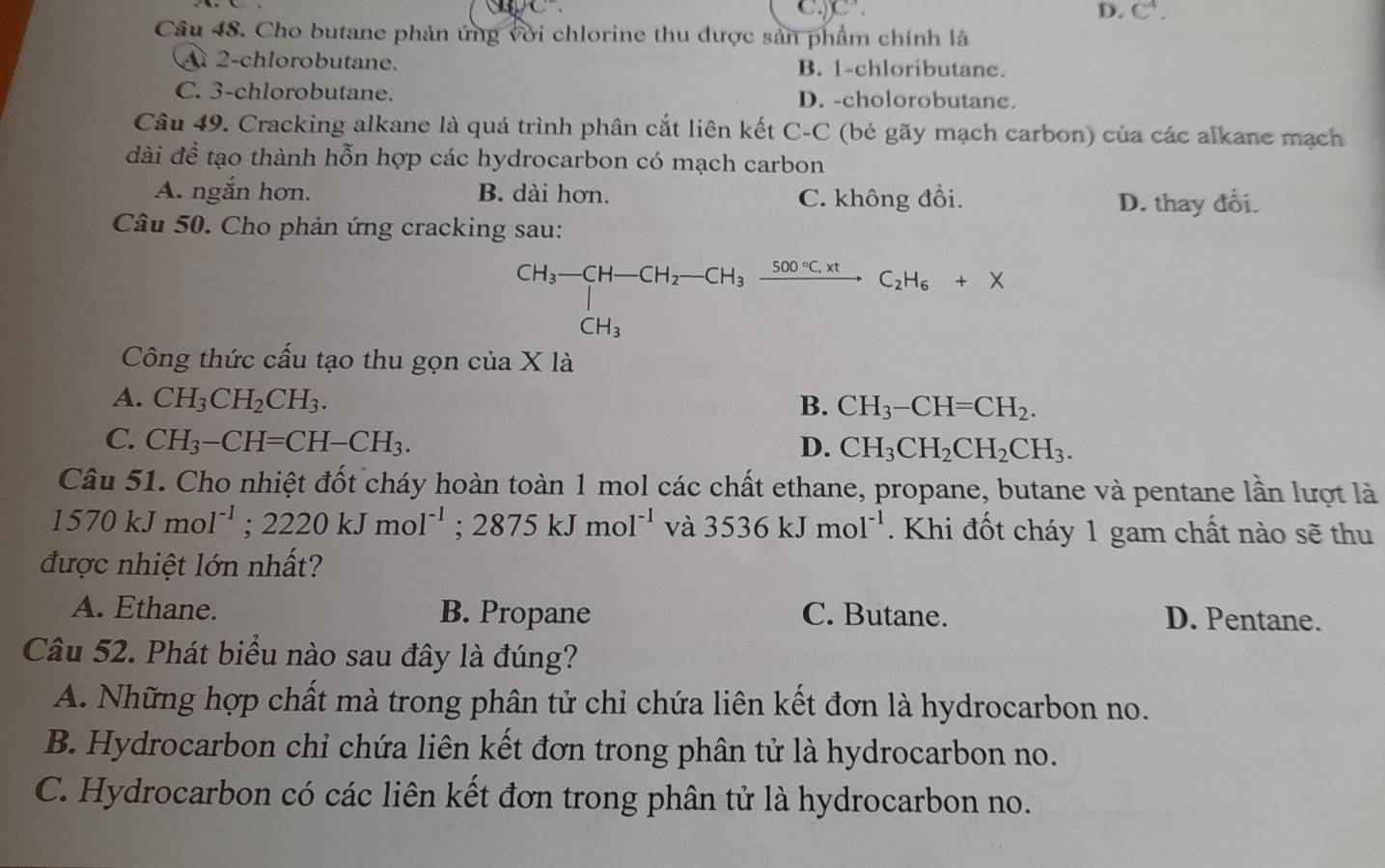 C C^3.
D. C^4.
Câu 48. Cho butane phản ứng với chlorine thu được sản phẩm chính là
2-chlorobutane. B. 1-chloributane.
C. 3-chlorobutane. D. -cholorobutane.
Câu 49. Cracking alkane là quá trình phân cắt liên kết C-C (bẻ gãy mạch carbon) của các alkane mạch
đài để tạo thành hỗn hợp các hydrocarbon có mạch carbon
A. ngắn hơn. B. dài hơn. C. không đổi.
D. thay đổi.
Câu 50. Cho phản ứng cracking sau:
beginarrayr CH_3-CH-CH_2-CH_3xrightarrow 500°C.xt CH_3endarray C_2H_6+X
Công thức cấu tạo thu gọn của X là
A. CH_3CH_2CH_3.
B. CH_3-CH=CH_2.
C. CH_3-CH=CH-CH_3. D. CH_3CH_2CH_2CH_3.
Câu 51. Cho nhiệt đốt cháy hoàn toàn 1 mol các chất ethane, propane, butane và pentane lần lượt là
1570kJmol^(-1);2220kJmol^(-1);2875kJmol^(-1) và 3536kJmol^(-1). Khi đốt cháy 1 gam chất nào sẽ thu
được nhiệt lớn nhất?
A. Ethane. B. Propane C. Butane. D. Pentane.
Câu 52. Phát biểu nào sau đây là đúng?
A. Những hợp chất mà trong phân tử chỉ chứa liên kết đơn là hydrocarbon no.
B. Hydrocarbon chỉ chứa liên kết đơn trong phân tử là hydrocarbon no.
C. Hydrocarbon có các liên kết đơn trong phân tử là hydrocarbon no.