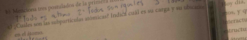 Menciona tres postulados de la primera l 
mos, y q 
c) ¿Cuáles son las subpartículas atómicas? Indica cuál es su carga y su ubicacse Hoy dia, 
en el átomo. ateractu 
structu