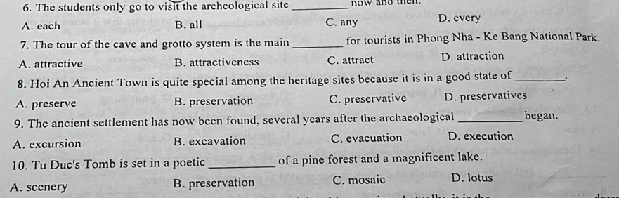 The students only go to visit the archeological site _ now and the
A. each B. all C. any D. every
7. The tour of the cave and grotto system is the main _for tourists in Phong Nha - Ke Bang National Park.
A. attractive B. attractiveness C. attract D. attraction
8. Hoi An Ancient Town is quite special among the heritage sites because it is in a good state of _、 .
A. preserve B. preservation C. preservative D. preservatives
9. The ancient settlement has now been found, several years after the archaeological _began.
A. excursion B. excavation C. evacuation D. execution
10. Tu Duc's Tomb is set in a poetic _of a pine forest and a magnificent lake.
A. scenery B. preservation C. mosaic D. lotus