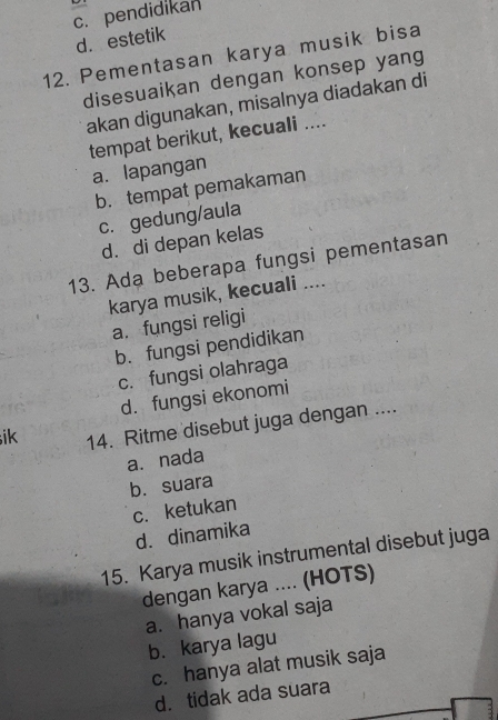 c. pendidikan
d. estetik
12. Pementasan karya musik bisa
disesuaikan dengan konsep yang
akan digunakan, misalnya diadakan di
tempat berikut, kecuali ....
a. lapangan
b. tempat pemakaman
c. gedung/aula
d. di depan kelas
13. Ada beberapa fungsi pementasan
karya musik, kecuali ....
a. fungsi religi
b. fungsi pendidikan
c. fungsi olahraga
d. fungsi ekonomi
ik 14. Ritme disebut juga dengan ....
a. nada
b. suara
c. ketukan
d. dinamika
15. Karya musik instrumental disebut juga
dengan karya .... (HOTS)
a. hanya vokal saja
b. karya lagu
c. hanya alat musik saja
d. tidak ada suara