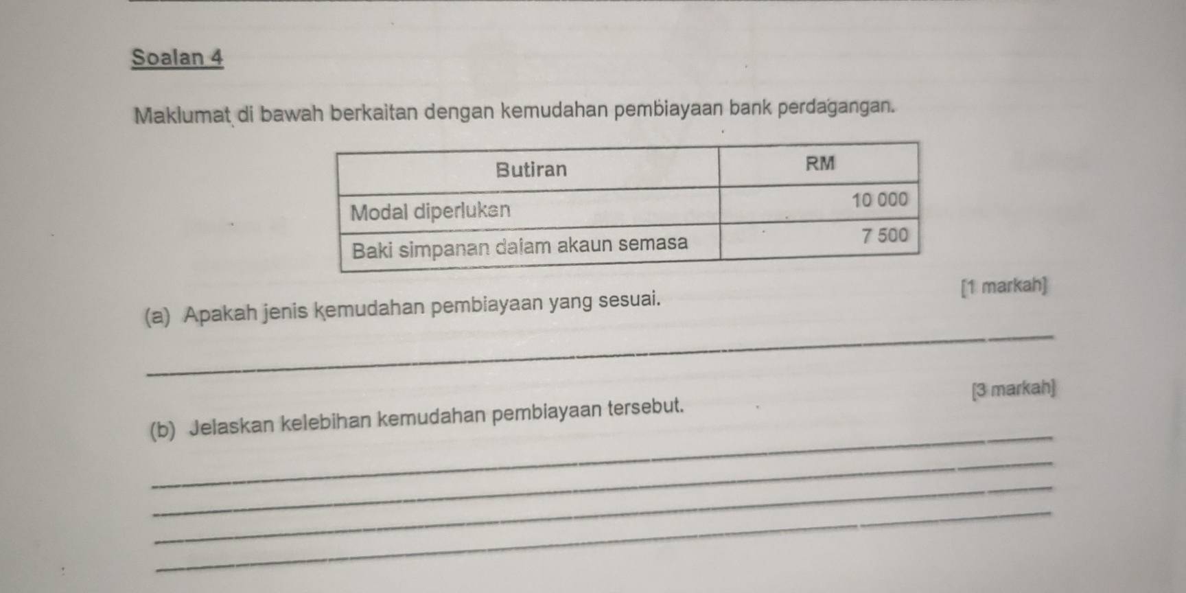 Soalan 4 
Maklumat di bawah berkaitan dengan kemudahan pembiayaan bank perdagangan. 
_ 
(a) Apakah jenis kemudahan pembiayaan yang sesuai. 
[1 markah] 
_ 
(b) Jelaskan kelebihan kemudahan pembiayaan tersebut. [3 markah] 
_ 
_ 
_