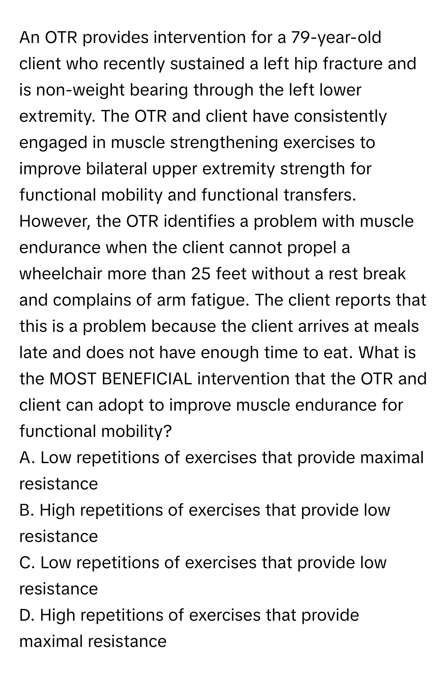 An OTR provides intervention for a 79-year-old client who recently sustained a left hip fracture and is non-weight bearing through the left lower extremity. The OTR and client have consistently engaged in muscle strengthening exercises to improve bilateral upper extremity strength for functional mobility and functional transfers. However, the OTR identifies a problem with muscle endurance when the client cannot propel a wheelchair more than 25 feet without a rest break and complains of arm fatigue. The client reports that this is a problem because the client arrives at meals late and does not have enough time to eat. What is the MOST BENEFICIAL intervention that the OTR and client can adopt to improve muscle endurance for functional mobility?

A. Low repetitions of exercises that provide maximal resistance
B. High repetitions of exercises that provide low resistance
C. Low repetitions of exercises that provide low resistance
D. High repetitions of exercises that provide maximal resistance