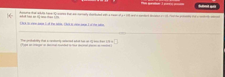 This question: 2 point(s) possible Submis qutz 
Assume that adults have IQ scores that are normally distributed with a mean of mu =105 and a standard deviation n=15 i. Find the probuallty that a candomly selemed 
adult has an IQ less than 129. 
Click to view page 1 of the table. Click to view pags 2 of the table. 
The probability that a randomly selected adult has an IQ less than 129 is □. 
(Type an integer or decimal rounded to four decimal places as needed.)