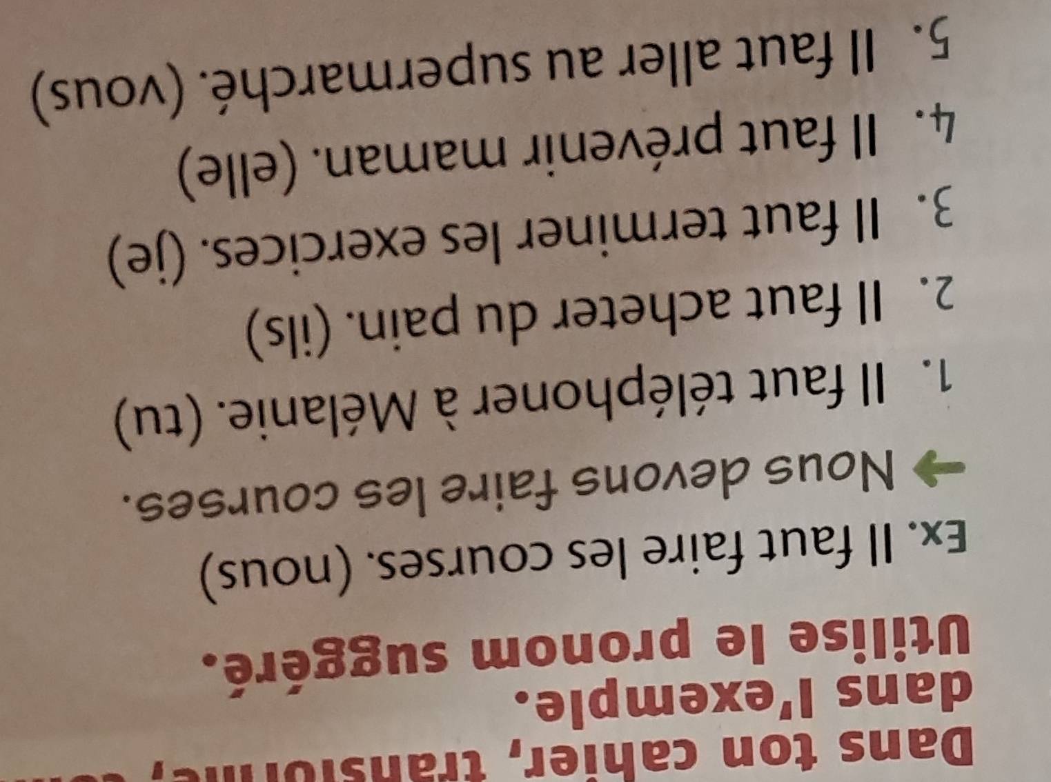 Dans ton cahier, transiorme 
dans l'exemple. 
Utilise le pronom suggéré. 
Ex. Il faut faire les courses. (nous) 
Nous devons faire les courses. 
1. Il faut téléphoner à Mélanie. (tu) 
2. Il faut acheter du pain. (ils) 
3. Il faut terminer les exercices. (je) 
4. Il faut prévenir maman. (elle) 
5. Il faut aller au supermarché. (vous)