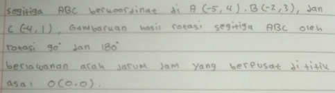 segiriga ABC beruorsinat di A(-5,4), B(-2,3) , Jan
C(-4,1) , Gawbaruan hasil cotas: segitiga ABC olen 
rotasi 90° Jan 180°
beriawanan arah Jarum sam yang berpusat di fitic 
asa( O(0,0)