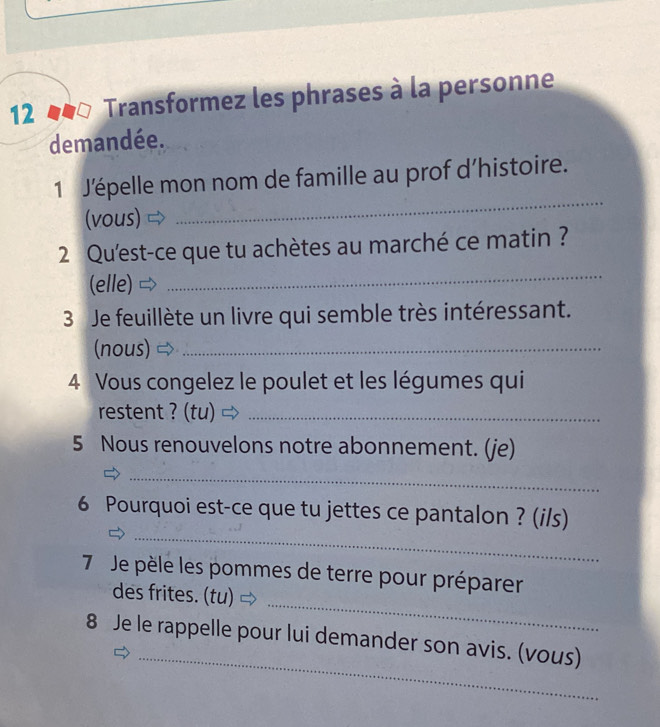 Transformez les phrases à la personne 
demandée. 
_ 
1 J'épelle mon nom de famille au prof d’histoire. 
(vous) 
_ 
2 Qu'est-ce que tu achètes au marché ce matin ? 
(elle) 
3 Je feuillète un livre qui semble très intéressant. 
(nous)_ 
4 Vous congelez le poulet et les légumes qui 
restent ? (tu)_ 
5 Nous renouvelons notre abonnement. (je) 
_ 
_ 
6 Pourquoi est-ce que tu jettes ce pantalon ? (i/s) 
_ 
7 Je pèle les pommes de terre pour préparer 
des frites. (tu) 
_ 
8 Je le rappelle pour lui demander son avis. (vous)