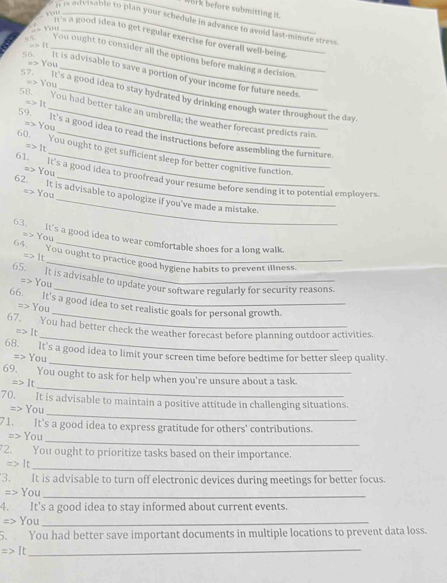 work before submitting it.
Y  u_
_
is advisable to plan your schedule in advance to avoid last-minute stress
== You_
It's a good idea to get regular exercise for overall well-being 
=> It
55. _You ought to consider all the options before making a decision.
=> You
56. It is advisable to save a portion of your income for future needs.
=> You
57. It's a good idea to stay hydrated by drinking enough water throughout the day
1t
58. You had better take an umbrella; the weather forecast predicts rain
> You
59. It's a good idea to read the instructions before assembling the furniture
=>1
60. You ought to get sufficient sleep for better cognitive function
=> You
61. It's a good idea to proofread your resume before sending it to potential employers.
=> You
62. It is advisable to apologize if you've made a mistake.
=> You
63. It's a good idea to wear comfortable shoes for a long walk
=> It
64. You ought to practice good hygiene habits to prevent illness.
_
65. It is advisable to update your software regularly for security reasons.
=> You
_
66. It's a good idea to set realistic goals for personal growth.
=> You
_
67. You had better check the weather forecast before planning outdoor activities.
=>It
_
68. It's a good idea to limit your screen time before bedtime for better sleep quality.
=> You
_
69. You ought to ask for help when you're unsure about a task.
=> It
_
70. It is advisable to maintain a positive attitude in challenging situations.
=> You
71. It's a good idea to express gratitude for others' contributions.
_
=> You
72. You ought to prioritize tasks based on their importance.
_
Rightarrow I r
3. It is advisable to turn off electronic devices during meetings for better focus.
=> You_
4. It's a good idea to stay informed about current events.
=> You_
5.  You had better save important documents in multiple locations to prevent data loss.
_ =>It