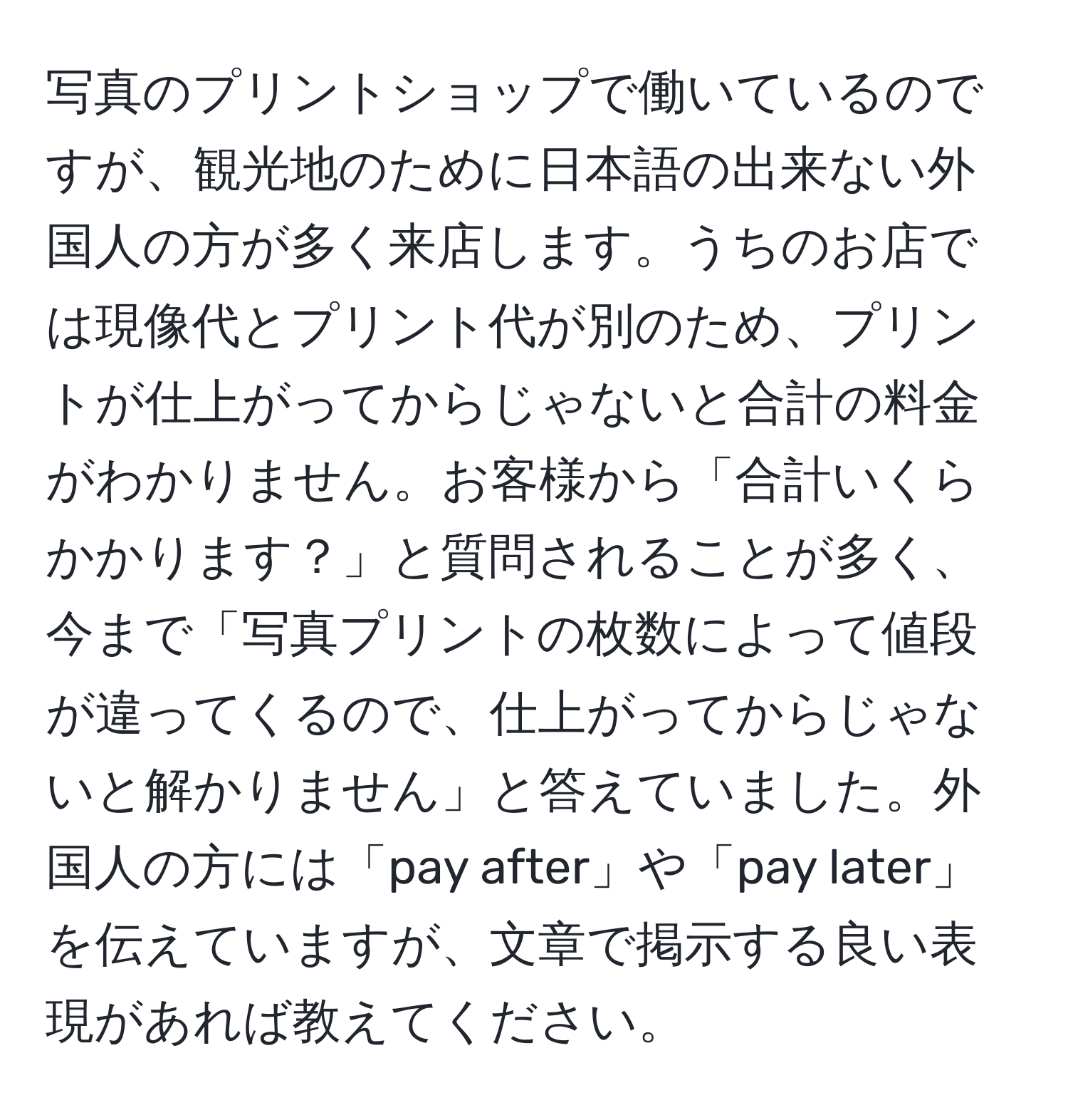 写真のプリントショップで働いているのですが、観光地のために日本語の出来ない外国人の方が多く来店します。うちのお店では現像代とプリント代が別のため、プリントが仕上がってからじゃないと合計の料金がわかりません。お客様から「合計いくらかかります？」と質問されることが多く、今まで「写真プリントの枚数によって値段が違ってくるので、仕上がってからじゃないと解かりません」と答えていました。外国人の方には「pay after」や「pay later」を伝えていますが、文章で掲示する良い表現があれば教えてください。