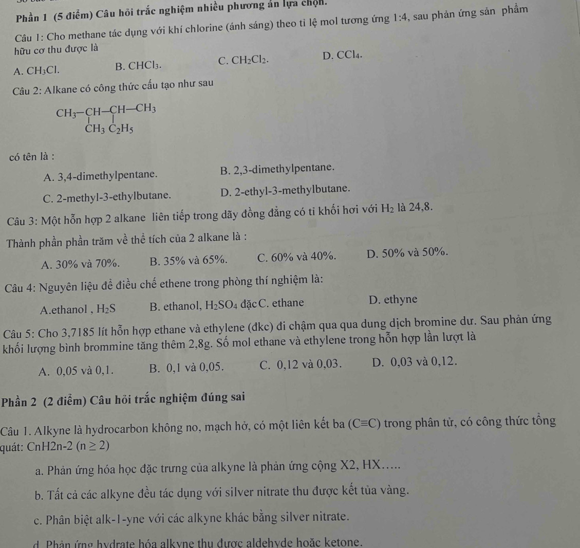 Phần 1 (5 điểm) Câu hỏi trắc nghiệm nhiều phương án lựa chọn.
Câu 1: Cho methane tác dụng với khí chlorine (ánh sáng) theo tỉ lệ mol tương ứng 1:4 , sau phản ứng sản phầm
hữu cơ thu được là
C. CH_2Cl_2. D. CCl_4.
A. CH_3Cl.
B. CHCl_3.
Câu 2: Alkane có công thức cấu tạo như sau
beginarrayr CH_3-CH-CH-CH_3 CH_3C_2H_5endarray
có tên là :
A. 3,4-dimethylpentane. B. 2,3-dimethylpentane.
C. 2-methyl-3-ethylbutane. D. 2-ethyl-3-methylbutane.
Câu 3: Một hỗn hợp 2 alkane liên tiếp trong dãy đồng đẳng có ti khối hơi với H_2 là 24,8.
Thành phần phần trăm về thể tích của 2 alkane là :
A. 30% và 70%. B. 35% và 65%. C. 60% và 40%. D. 50% và 50%.
Câu 4: Nguyên liệu để điều chế ethene trong phòng thí nghiệm là:
A.ethanol , H_2S B. ethanol, H_2SO_4 đặc C. ethane D. ethyne
Câu 5: Cho 3,7185 lít hỗn hợp ethane và ethylene (đkc) đi chậm qua qua dung dịch bromine dư. Sau phản ứng
khối lượng bình brommine tăng thêm 2,8g. Số mol ethane và ethylene trong hỗn hợp lần lượt là
A. 0,05 và 0,1. B. 0,1 và 0,05. C. 0,12 và 0,03. D. 0,03 và 0,12.
Phần 2 (2 điểm) Câu hỏi trắc nghiệm đúng sai
Câu 1. Alkyne là hydrocarbon không no, mạch hở, có một liên kết ba (Cequiv C) trong phân tử, có công thức tổng
quát: CnH2n· 2(n≥ 2)
a. Phản ứng hóa học đặc trưng của alkyne là phản ứng cộng X2, HX.....
b. Tất cả các alkyne đều tác dụng với silver nitrate thu được kết tủa vàng.
c. Phân biệt alk-1-yne với các alkyne khác bằng silver nitrate.
d Phản ứng hydrate hóa alkyne thu được aldehyde hoặc ketone.