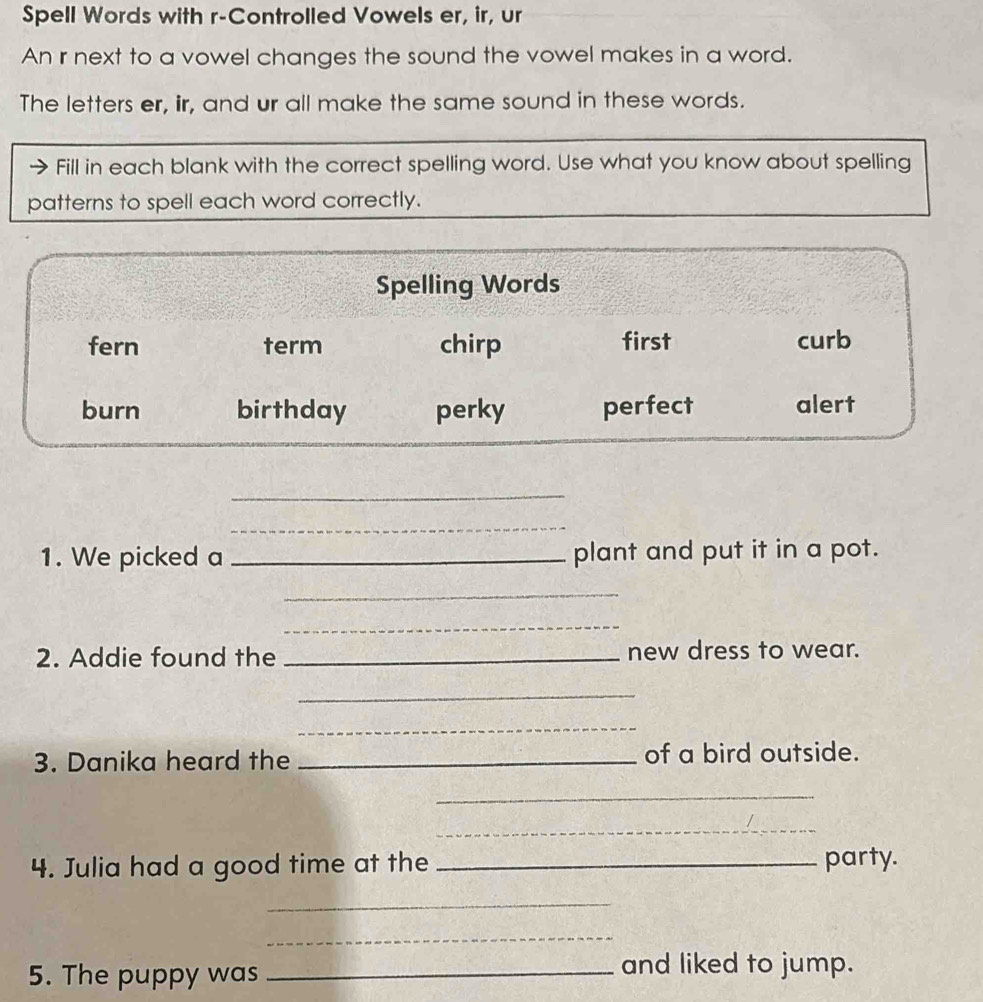 Spell Words with r-Controlled Vowels er, ir, ur 
An r next to a vowel changes the sound the vowel makes in a word. 
The letters er, iir, and ur all make the same sound in these words. 
Fill in each blank with the correct spelling word. Use what you know about spelling 
patterns to spell each word correctly. 
Spelling Words 
fern term chirp first curb 
burn birthday perky perfect alert 
_ 
_ 
1. We picked a _plant and put it in a pot. 
_ 
_ 
2. Addie found the _new dress to wear. 
_ 
_ 
3. Danika heard the _of a bird outside. 
_ 
_ 
4. Julia had a good time at the _party. 
_ 
_ 
5. The puppy was_ 
and liked to jump.