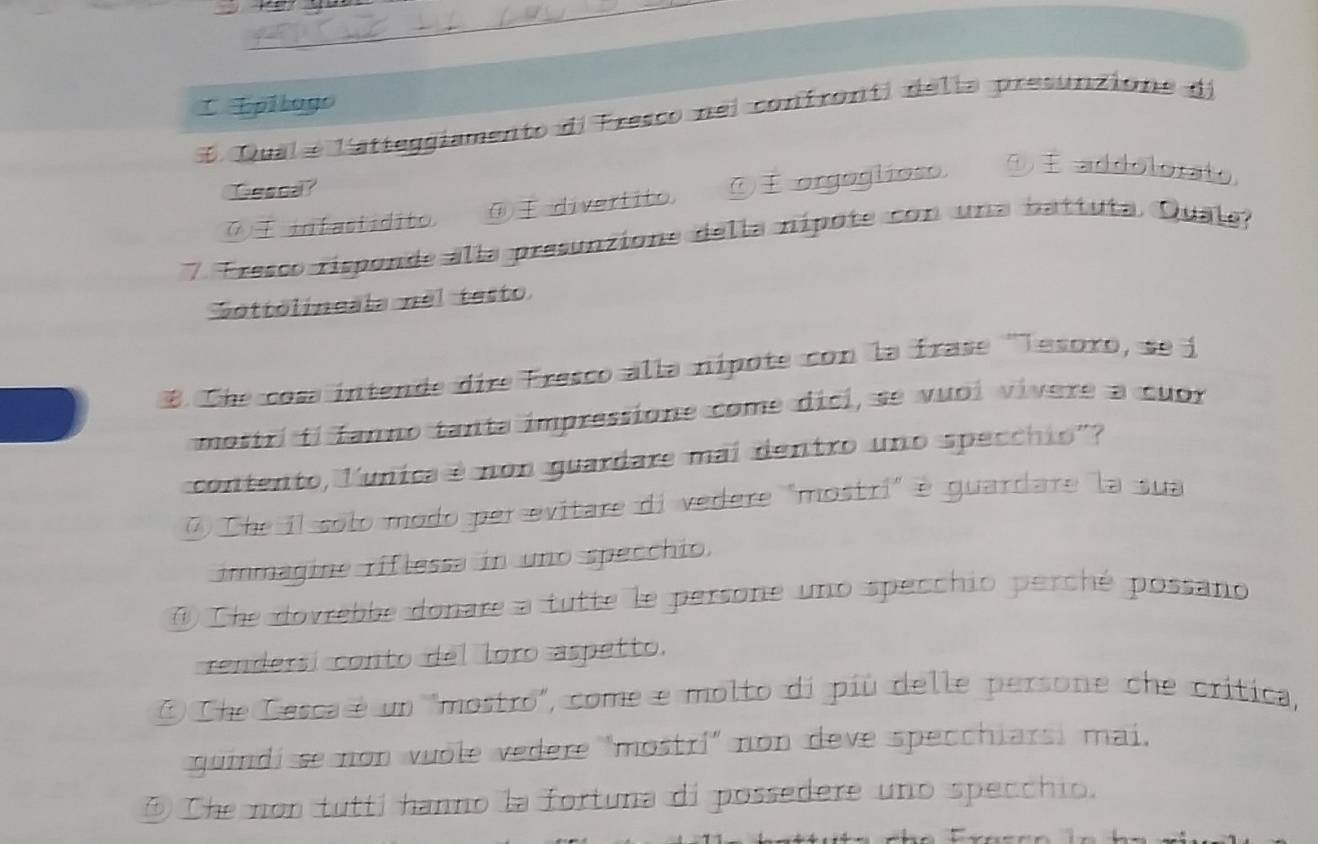 Epilago
E Qual e l'atteggiamento de Fresco nel confronti delia presunzione de
Gescal?
⑦ infastídito. ④ divertito, ⑦ orgoglioso. ⑨ addolorato,
7 Fresco risponde alla presunzione della nípote con una battuta Quale?
Sottolineala nel testo
8. Che cosa intende dire Fresco alla nípote con la frase ''Tesoro, se i
mostri ti fanno tanta impressione come dici, se vuoi vivere a cuor
contento, lunica é non guardare mai dentro uno specchio'?
7 Che il solo modo per evitare di vedere "mostri" é guardare la sua
immagine riflessa in uno specchio.
Che dovrebbe donare a tutte le persone uno specchio perché possano
rendersí conto del loro aspetto.
② Che Cesca é un "mostro", come e molto di più delle persone che crítica,
guindi se non vuole vedere "mostrí' non deve specchiarsi mai,
⑤ Che non tuttí hanno la fortuna di possedere uno specchio.