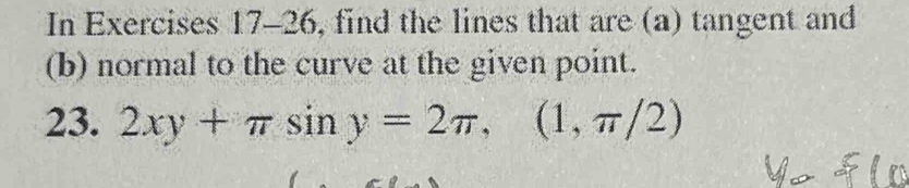 In Exercises 17-26, find the lines that are (a) tangent and 
(b) normal to the curve at the given point. 
23. 2xy+π sin y=2π , (1,π /2)