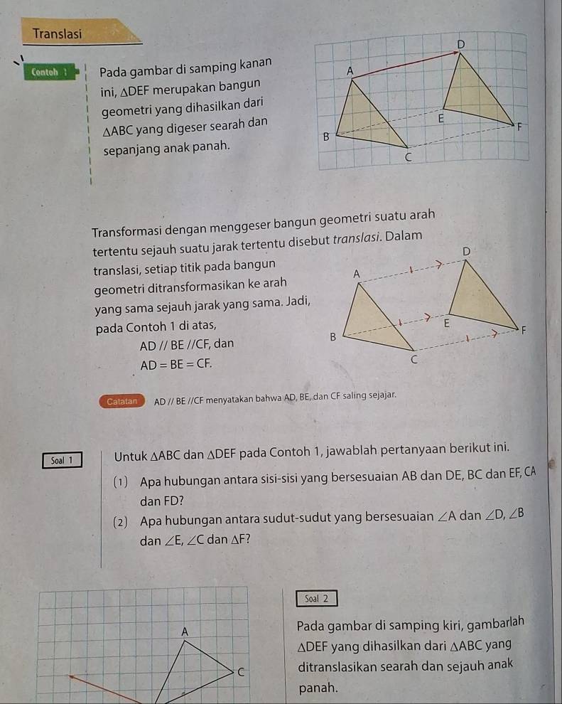 Translasi 
Contoh l Pada gambar di samping kanan 
ini, △ DEF merupakan bangun 
geometri yang dihasilkan dari
△ ABC yang digeser searah dan 
sepanjang anak panah. 
Transformasi dengan menggeser bangun geometri suatu arah 
tertentu sejauh suatu jarak tertentu disebut translasi. Dalam 
translasi, setiap titik pada bangun 
geometri ditransformasikan ke arah 
yang sama sejauh jarak yang sama. Jadi, 
pada Contoh 1 di atas,
ADparallel BEparallel CF , dan
AD=BE=CF. 
Catatan ADparallel BE E //CF menyatakan bahwa AD, BE, dan CF saling sejajar. 
Soal 1 Untuk △ ABC dan △ DEF pada Contoh 1, jawablah pertanyaan berikut ini. 
(1) Apa hubungan antara sisi-sisi yang bersesuaian AB dan DE, BC dan EF, CA
dan FD? 
(2) Apa hubungan antara sudut-sudut yang bersesuaian ∠ A dan ∠ D, ∠ B
dan ∠ E, ∠ C dan △ F
Soal 2 
A Pada gambar di samping kiri, gambarlah
△ DEF yang dihasilkan dari △ ABC yang 
C ditranslasikan searah dan sejauh anak 
panah.