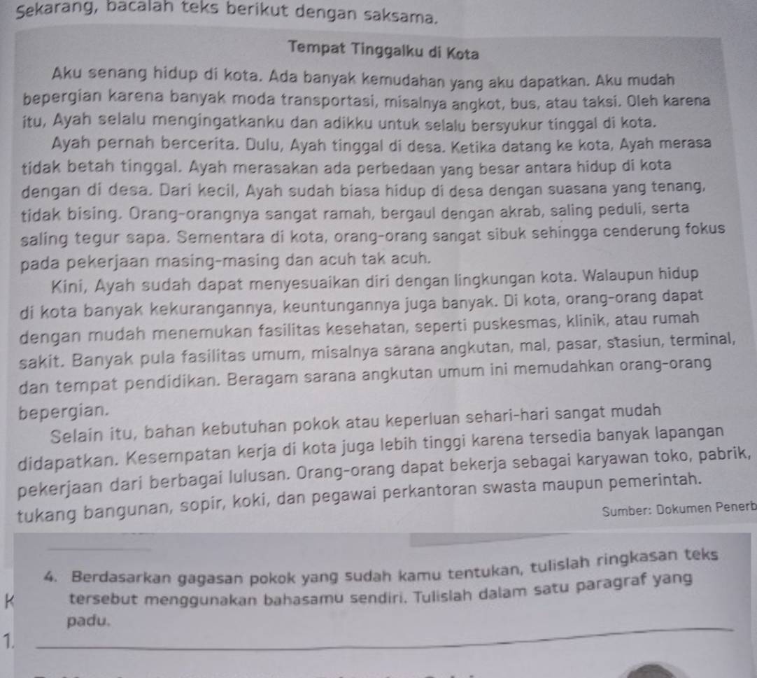 Sekarang, bacalah teks berikut dengan saksama.
Tempat Tinggalku di Kota
Aku senang hidup di kota. Ada banyak kemudahan yang aku dapatkan. Aku mudah
bepergian karena banyak moda transportasi, misalnya angkot, bus, atau taksi. Oleh karena
itu, Ayah selalu mengingatkanku dan adikku untuk selalu bersyukur tinggal di kota.
Ayah pernah bercerita. Dulu, Ayah tinggal di desa. Ketika datang ke kota, Ayah merasa
tidak betah tinggal. Ayah merasakan ada perbedaan yang besar antara hidup di kota
dengan di desa. Dari kecil, Ayah sudah biasa hidup di desa dengan suasana yang tenang,
tidak bising. Orang-orangnya sangat ramah, bergaul dengan akrab, saling peduli, serta
saling tegur sapa. Sementara di kota, orang-orang sangat sibuk sehingga cenderung fokus
pada pekerjaan masing-masing dan acuh tak acuh.
Kini, Ayah sudah dapat menyesuaikan diri dengan lingkungan kota. Walaupun hidup
di kota banyak kekurangannya, keuntungannya juga banyak. Di kota, orang-orang dapat
dengan mudah menemukan fasilitas kesehatan, seperti puskesmas, klinik, atau rumah
sakit. Banyak pula fasilitas umum, misalnya sarana angkutan, mal, pasar, stasiun, terminal,
dan tempat pendidikan. Beragam sarana angkutan umum ini memudahkan orang-orang
bepergian.
Selain itu, bahan kebutuhan pokok atau keperluan sehari-hari sangat mudah
didapatkan. Kesempatan kerja di kota juga lebih tinggi karena tersedia banyak lapangan
pekerjaan dari berbagai lulusan. Orang-orang dapat bekerja sebagai karyawan toko, pabrik,
tukang bangunan, sopir, koki, dan pegawai perkantoran swasta maupun pemerintah.
Sumber: Dokumen Penerb
4. Berdasarkan gagasan pokok yang sudah kamu tentukan, tulislah ringkasan teks
K tersebut menggunakan bahasamu sendiri, Tulislah dalam satu paragraf yang
padu.
1.