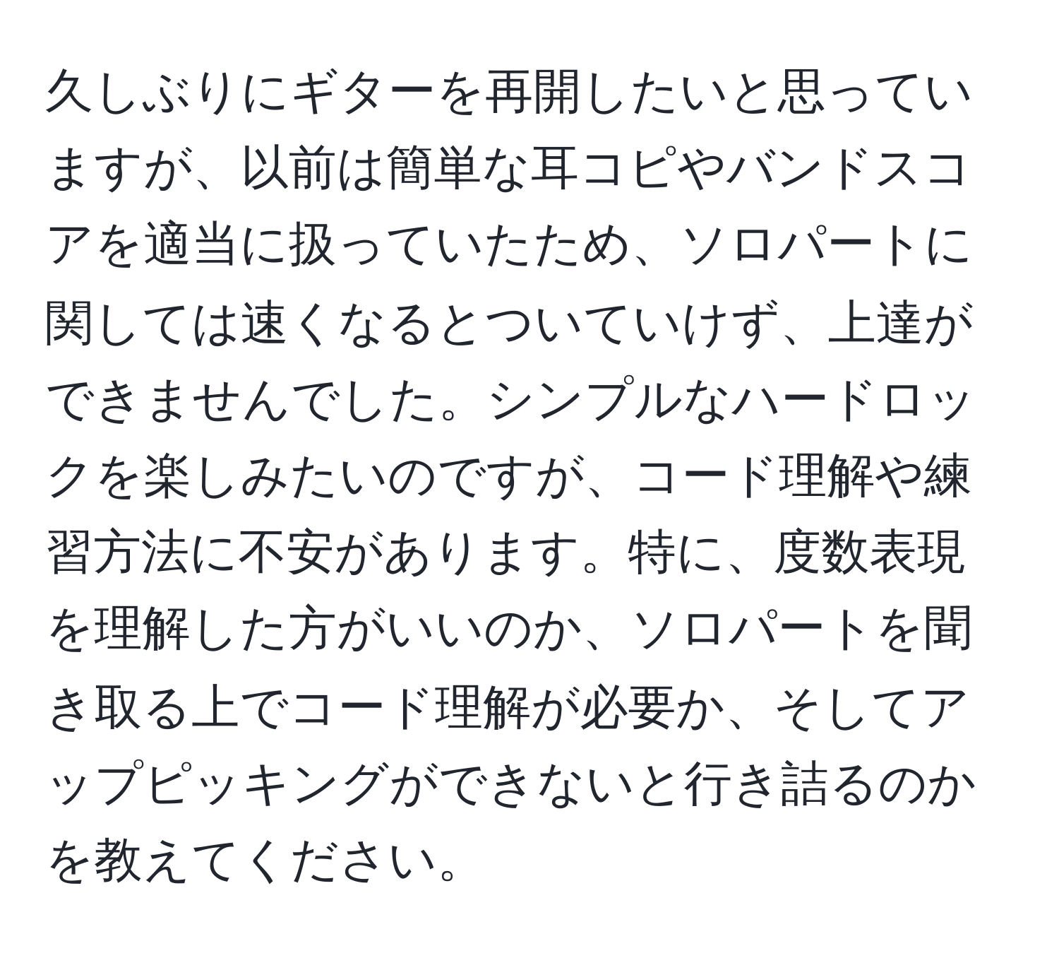 久しぶりにギターを再開したいと思っていますが、以前は簡単な耳コピやバンドスコアを適当に扱っていたため、ソロパートに関しては速くなるとついていけず、上達ができませんでした。シンプルなハードロックを楽しみたいのですが、コード理解や練習方法に不安があります。特に、度数表現を理解した方がいいのか、ソロパートを聞き取る上でコード理解が必要か、そしてアップピッキングができないと行き詰るのかを教えてください。