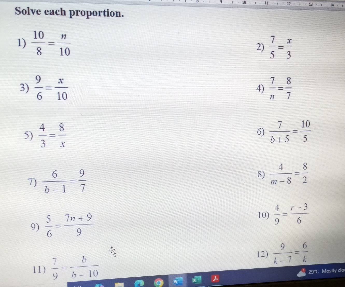 10 ' 11 12 13 14 
Solve each proportion. 
1)  10/8 = n/10 
2)  7/5 = x/3 
3)  9/6 = x/10   7/n = 8/7 
4) 
5)  4/3 = 8/x 
6)  7/b+5 = 10/5 
7)  6/b-1 = 9/7  8)  4/m-8 = 8/2 
9)  5/6 = (7n+9)/9 
10)  4/9 = (r-3)/6 
11)  7/9 = b/b-10 
12)  9/k-7 = 6/k 
29°C Mostly clo