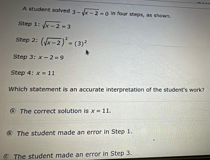 A student solved 3-sqrt(x-2)=0 in four steps, as shown.
Step 1^(·). sqrt(x-2)=3
Step 2: (sqrt(x-2))^2=(3)^2
Step 3: x-2=9
Step 4: x=11
Which statement is an accurate interpretation of the student's work?
The correct solution is x=11.
⑧ The student made an error in Step 1.
© The student made an error in Step 3.