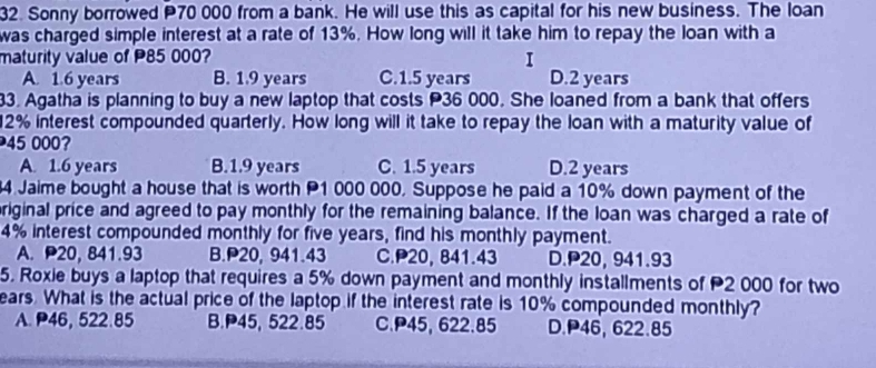 Sonny borrowed P70 000 from a bank. He will use this as capital for his new business. The loan
was charged simple interest at a rate of 13%. How long will it take him to repay the loan with a
maturity value of P85 000? I
A. 1.6 years B. 1.9 years C. 1.5 years D. 2 years
33. Agatha is planning to buy a new laptop that costs P36 000. She loaned from a bank that offers
12% interest compounded quarterly. How long will it take to repay the loan with a maturity value of
45 000?
A. 1.6 years B. 1.9 years C. 1.5 years D. 2 years
4 Jaime bought a house that is worth P1 000 000. Suppose he paid a 10% down payment of the
riginal price and agreed to pay monthly for the remaining balance. If the loan was charged a rate of
4% interest compounded monthly for five years, find his monthly payment.
A. P20,841.93 B. P20, 941.43 C. P20, 841.43 D. P20, 941.93
5. Roxie buys a laptop that requires a 5% down payment and monthly installments of 2 000 for two
ears. What is the actual price of the laptop if the interest rate is 10% compounded monthly?
A. P46, 522.85 B. P45, 522.85 C. P45, 622.85 D. P46, 622.85