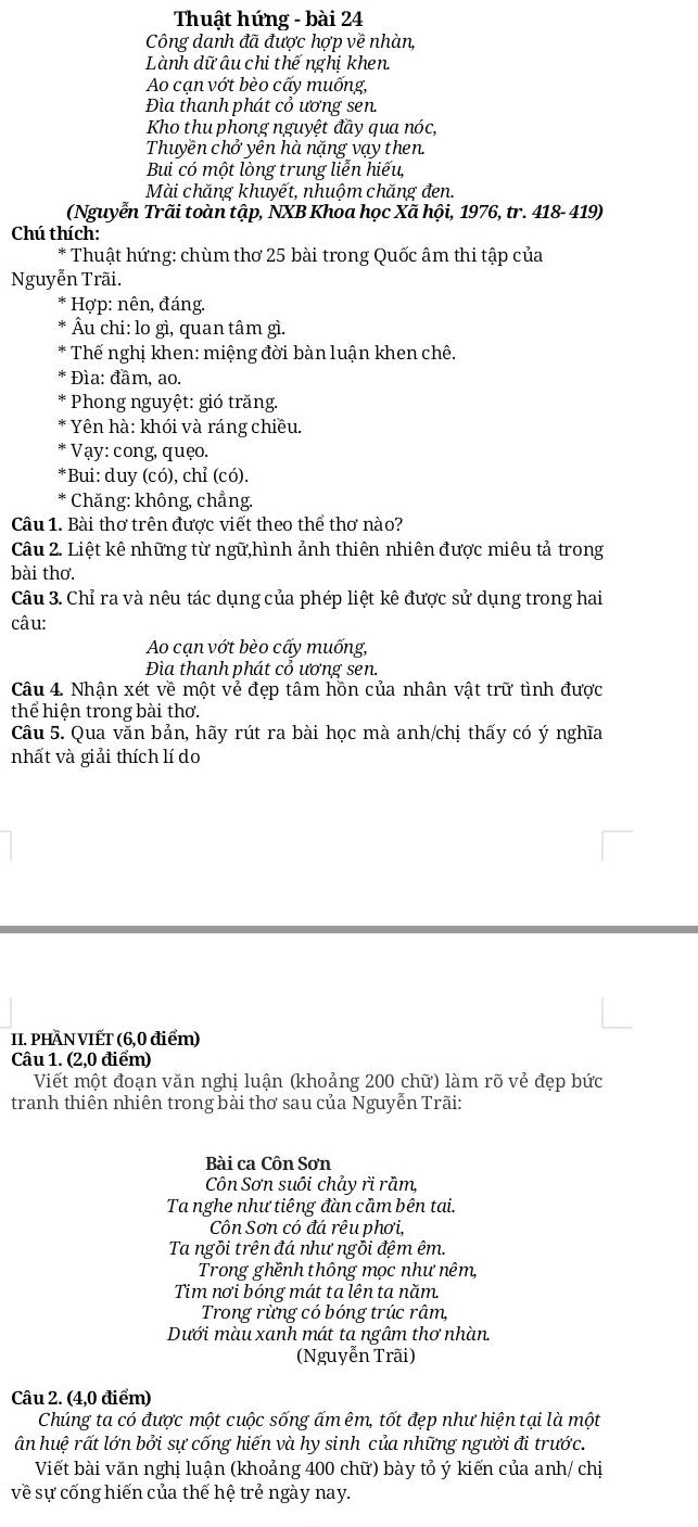 Thuật hứng - bài 24
Công danh đã được hợp về nhàn,
Lành dữ âu chi thế nghị khen.
Ao cạn vớt bèo cấy muống,
Đa thanh phát cỏ ương sen.
Kho thu phong nguyệt đầy qua nóc,
Thuyền chở yên hà nặng vạy then.
Bui có một lòng trung liễn hiếu,
Mài chăng khuyết, nhuộm chăng đen.
(Nguyễn Trãi toàn tập, NXB Khoa học Xã hội, 1976, tr. 418- 419)
Chú thích:
* Thuật hứng: chùm thơ 25 bài trong Quốc âm thi tập của
Nguyễn Trãi.
* Hợp: nên, đáng.
Âu chi: lo gì, quan tâm gì.
Thế nghị khen: miệng đời bàn luận khen chê.
Đìa: đầm, ao.
* Phong nguyệt: gió trăng.
Yên hà: khói và ráng chiều.
* Vạy: cong, quẹo.
*Bui: duy (có), chỉ (có).
* Chăng: không, chẳng.
Câu 1. Bài thơ trên được viết theo thể thơ nào?
Câu 2. Liệt kê những từ ngữ,hình ảnh thiên nhiên được miêu tả trong
bài thơ.
Câu 3. Chỉ ra và nêu tác dụng của phép liệt kê được sử dụng trong hai
câu:
Ao cạn vớt bèo cấy muống,
Đìa thanh phát cỏ ương sen.
Câu 4. Nhận xét về một vẻ đẹp tâm hồn của nhân vật trữ tình được
thể hiện trong bài thơ.
Câu 5. Qua văn bản, hãy rút ra bài học mà anh/chị thấy có ý nghĩa
nhất và giải thích lí do
II. PHÂN VIẾT (6,0 điểm)
Câu 1. (2,0 điểm)
Viết một đoạn văn nghị luận (khoảng 200 chữ) làm rõ vẻ đẹp bức
tranh thiên nhiên trong bài thơ sau của Nguyễn Trãi:
Bài ca Côn Sơn
Côn Sơn suôi chảy ri rầm,
Ta nghe như tiêng đàn cầm bên tai.
Côn Sơn có đá rêu phơi,
Ta ngồi trên đá như ngỗi đệm êm.
Trong ghềnh thông mọc như nêm,
Tim nơi bóng mát ta lên ta năm.
Trong rừng có bóng trúc râm,
Dưới màu xanh mát ta ngâm thơ nhàn.
(Nguyễn Trãi)
Câu 2. (4,0 điểm)
Chúng ta có được một cuộc sống ấm êm, tốt đẹp như hiện tại là một
ân huệ rất lớn bởi sự cống hiến và hy sinh của những người đi trước.
Viết bài văn nghị luận (khoảng 400 chữ) bày tỏ ý kiến của anh/ chị
về sự cống hiến của thế hệ trẻ ngày nay.