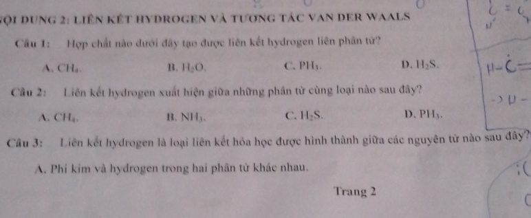 Nội Dung 2: liên kết hydrogen và tương tác van der Waals
Cầu 1: Hợp chất nào dưới đây tạo được liên kết hydrogen liên phân từ?
A. CH_4. B. H_2O. C. PH_3. D. H_2S. 
Cầu 2: Liên kết hydrogen xuất hiện giữa những phân tử cùng loại nào sau đây?
C.
D.
A. CH_4. B. NH_3. H_2S. PH_3. 
Cầu 3: Liên kết hydrogen là loại liên kết hóa học được hình thành giữa các nguyên tử nào sau đây?
A. Phí kim và hydrogen trong hai phân từ khác nhau.
Trang 2