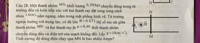 c
Câu 28: Một thanh nhôm MN, khối lượng : 0, 20(kg) chuyển động trong tử
trường đều và luôn tiếp xúc với hai thanh ray đặt song song cách
nhau 1.6(m), nằm ngang, nằm trong mặt phẳng hình vẽ. Từ trường
ngược hướng với trọng lực, có độ lớn B=0,I(T) * Hệ số ma sát giữa 
thanh nhôm MN và hai thanh ray là mu =0,40 Biết thanh nhôm
chuyển động đều và điện trở của mạch không đổi. Lấy g=10(m/s^2).
Tính cường độ dòng điện chạy qua MN là bao nhiêu Ampe?