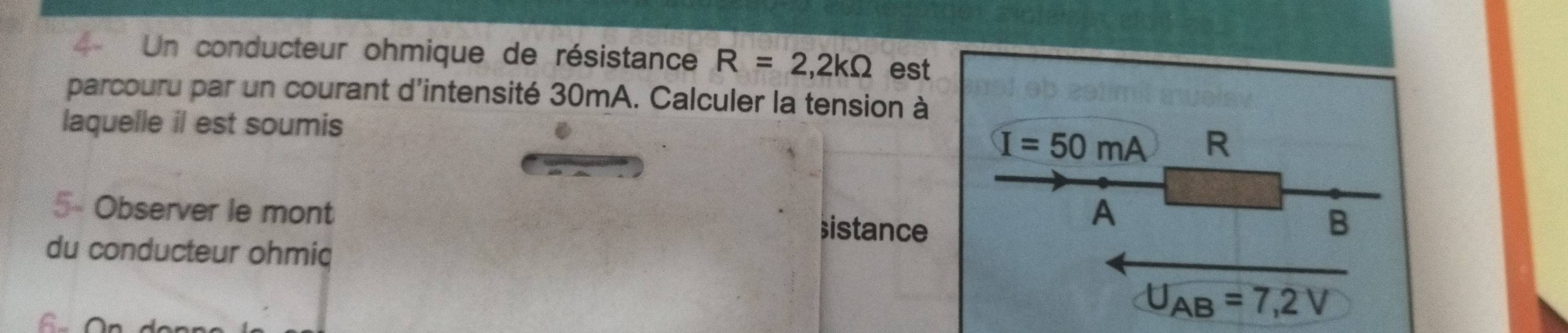 Un conducteur ohmique de résistance R=2,2kOmega est 
parcouru par un courant d'intensité 30mA. Calculer la tension à 
laquelle il est soumis
I=50mA R
5- Observer le mont istance 
A 
B 
du conducteur ohmic
U_AB=7,2V