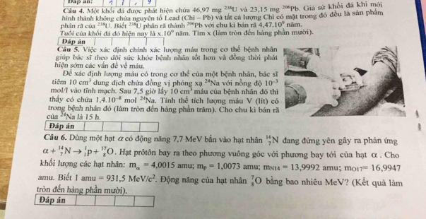 Dap an: 1 9
Câu 4. Một khối đá được phát hiện chứa 46.97mg^(218)U và 23.15 mg ~Pb. Giá sử khối đá khi mới
hình thành không chứa nguyên tố Lead (Chi-Pb) và tắt cả lượng Chi có mặt trong đó đều là sản phẩm
phân rã của 238q Biết^(238)U
Tuổi của khổi đá đó hiện nay là x. phân rã thành 20° 'Pb với chu kì bán rã 4,47.10°nam.
10° năm. Tìm x (làm tròn đến hàng phần mười).
Đáp án
Câu 5. Việc xác định chính xác lượng máu trong cơ thể bệnh nhâ
giúp bác sĩ theo dõi súc khỏc bệnh nhân tốt hơn và đồng thời phá
hiện sớm các vẫn đề về máu,
Để xác định lượng máu có trong cơ thể của một bệnh nhân, bác s
tiêm 10cm^3 dung dịch chứa đồng vị phóng xa^(24) ''Na với nồng độ 10^(-3)
mol/I vào tĩnh mạch. Sau 7,5 giờ lấy 10cm^3 máu của bệnh nhân đó th
thấy có chứa 1.4.10^(-8) mol 24 Na. Tính thể tích lượng máu V (lít) c
trong bệnh nhân đó (làm tròn đến hàng phần trăm). Cho chu kì bán r
của 24 Na là 15 h
Đáp án
Câu 6. Dùng một hạt ơ có động năng 7,7 MeV bắn vào hạt nhân _7^((14)N đang đứng yên gây ra phản ứng
alpha +_7^(14)Nto _1^1p+_8^(17)O. Hạt prôtôn bay ra theo phương vuông góc với phương bay tới của hạt α . Cho
khối lượng các hạt nhân: m_alpha)=4,0015 amu; m_p=1,0073 n nu: m_N14=13,9992 amu; mo! 7=16,9947
amu. Biết 1amu=931,5MeV/c^2 Động năng của hạt nhân _8^7O bằng bao nhiêu MeV? (Kết quả làm
tròn đến hàng phần mười).
Đáp án