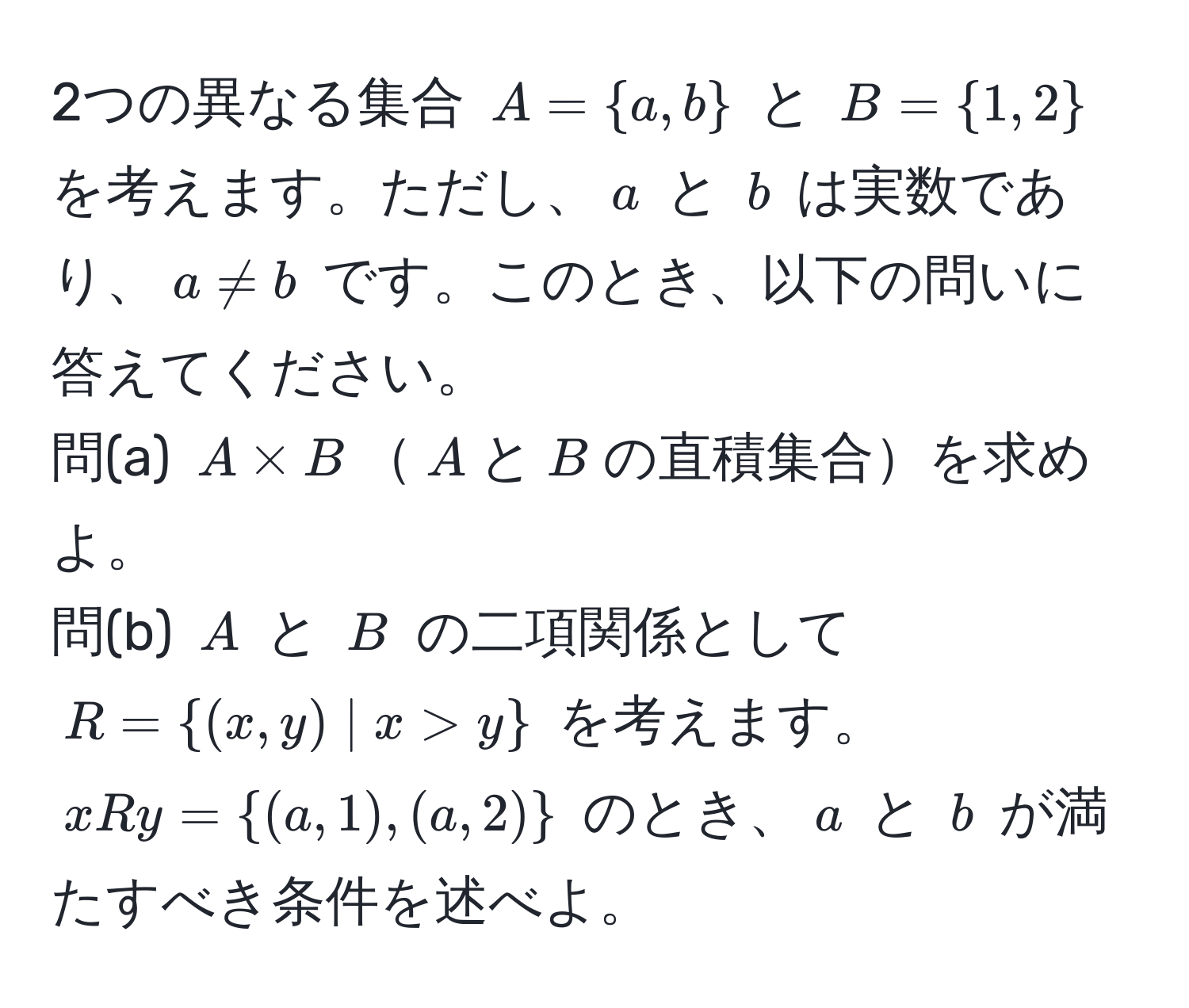 2つの異なる集合 $A = a, b$ と $B = 1, 2$ を考えます。ただし、$a$ と $b$ は実数であり、$a != b$ です。このとき、以下の問いに答えてください。  
問(a) $A * B$$A$と$B$の直積集合を求めよ。  
問(b) $A$ と $B$ の二項関係として $R = (x, y) | x > y$ を考えます。$x R y = (a, 1), (a, 2)$ のとき、$a$ と $b$ が満たすべき条件を述べよ。