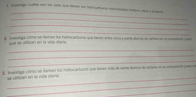 Investiga cuáles son los usos que tienen los hidrocarburos mencionados (metano, etano y propano) 
_ 
_ 
_ 
_ 
2. Investiga cómo se llaman los hidrocarburos que tienen entre cinco y veinte átomos de carbono en su composición y para 
qué se utilizan en la vida diaria. 
_ 
_ 
_ 
3. Investiga cómo se llaman los hidrocarburos que tienen más de veinte átomos de carbono en su composición y para que 
_se utilizan en la vida diaria. 
_ 
_