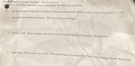 South America Guided Reading - Chs. 10, 11, & 12 
D ations: Read the indicated pages and answer the following questions: 
1. What mountain range lies in western Columbia (and extends further south in South America)? P. 236
2. Describe the Andes Mountains. Tell me at least three things 
3. Read p. 238. What animals make their home in Caribbean South America? At least five 
4. Read about 'Resources' on p. 239. What are at least four resources found in Carbbean South America?