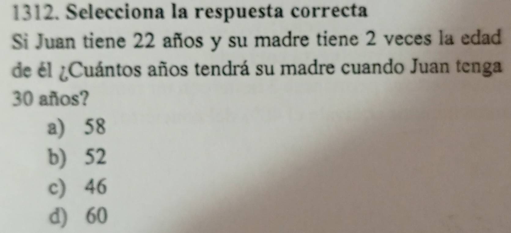 Selecciona la respuesta correcta
Si Juan tiene 22 años y su madre tiene 2 veces la edad
de él ¿Cuántos años tendrá su madre cuando Juan tenga
30 años?
a) 58
b) 52
c) 46
d) 60